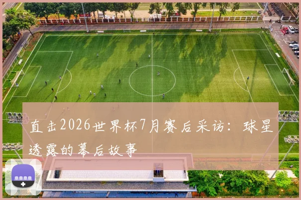 直击2026世界杯7月赛后采访:球星透露的幕后故事