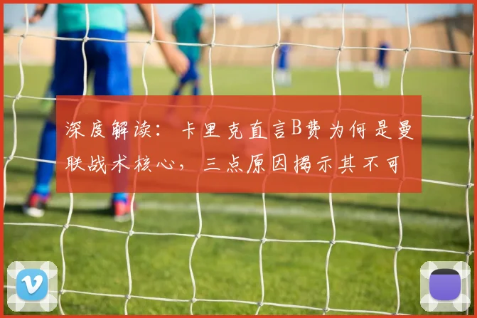深度解读：卡里克直言B费为何是曼联战术核心，三点原因揭示其不可替代性