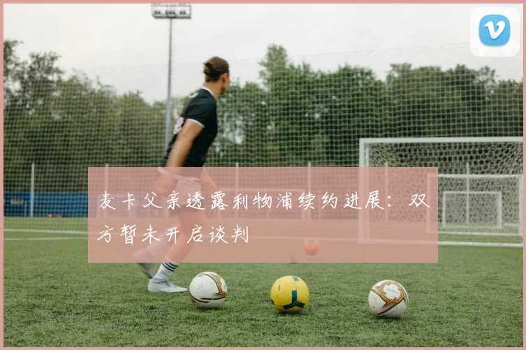 麦卡父亲透露利物浦续约进展：双方暂未开启谈判