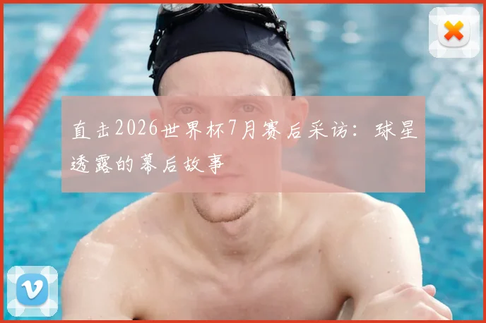 直击2026世界杯7月赛后采访：球星透露的幕后故事
